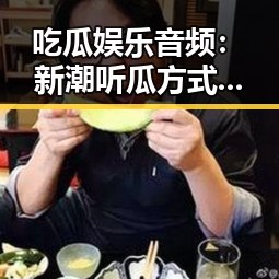 吃瓜娱乐音频：新潮听瓜方式，背后隐藏的真相反差